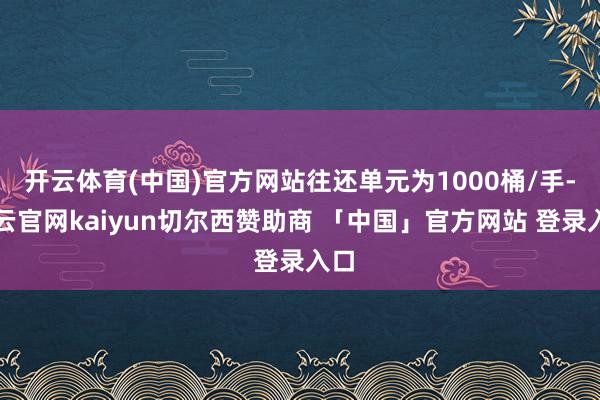 开云体育(中国)官方网站往还单元为1000桶/手-开云官网kaiyun切尔西赞助商 「中国」官方网站 登录入口