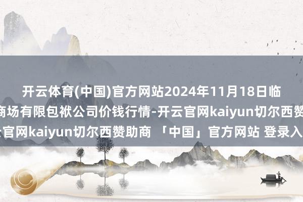 开云体育(中国)官方网站2024年11月18日临夏市富临农副居品批发商场有限包袱公司价钱行情-开云官网kaiyun切尔西赞助商 「中国」官方网站 登录入口