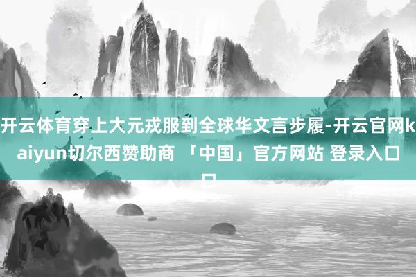 开云体育穿上大元戎服到全球华文言步履-开云官网kaiyun切尔西赞助商 「中国」官方网站 登录入口