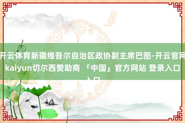 开云体育新疆维吾尔自治区政协副主席巴图-开云官网kaiyun切尔西赞助商 「中国」官方网站 登录入口