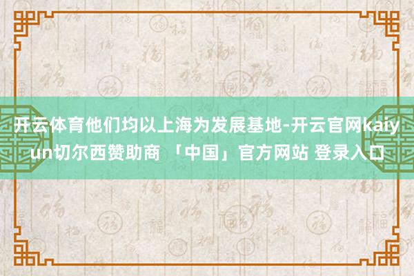 开云体育他们均以上海为发展基地-开云官网kaiyun切尔西赞助商 「中国」官方网站 登录入口