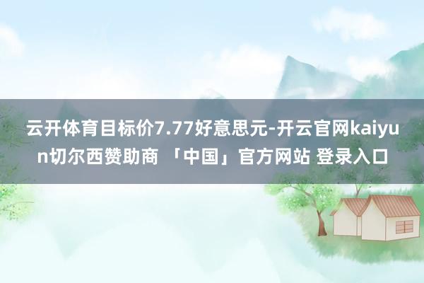 云开体育目标价7.77好意思元-开云官网kaiyun切尔西赞助商 「中国」官方网站 登录入口