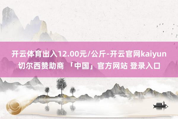 开云体育出入12.00元/公斤-开云官网kaiyun切尔西赞助商 「中国」官方网站 登录入口