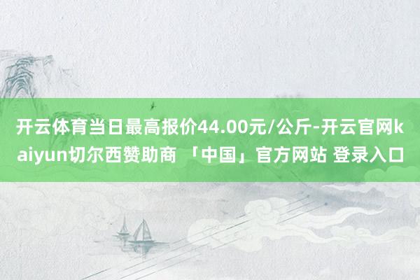 开云体育当日最高报价44.00元/公斤-开云官网kaiyun切尔西赞助商 「中国」官方网站 登录入口