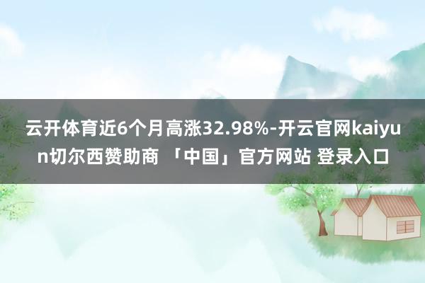 云开体育近6个月高涨32.98%-开云官网kaiyun切尔西赞助商 「中国」官方网站 登录入口