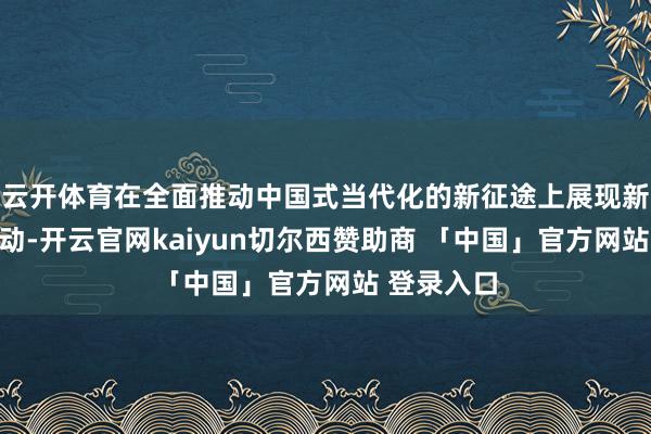 云开体育在全面推动中国式当代化的新征途上展现新担当新行动-开云官网kaiyun切尔西赞助商 「中国」官方网站 登录入口